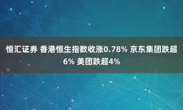 恒汇证券 香港恒生指数收涨0.78% 京东集团跌超6% 美团跌超4%