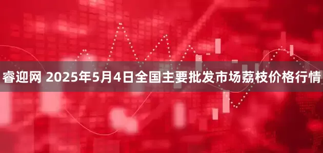 睿迎网 2025年5月4日全国主要批发市场荔枝价格行情