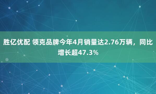 胜亿优配 领克品牌今年4月销量达2.76万辆，同比增长超47.3%