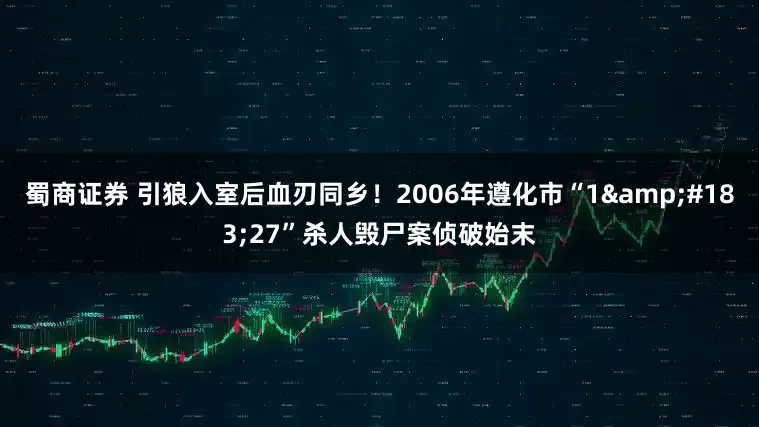 蜀商证券 引狼入室后血刃同乡！2006年遵化市“1·27”杀人毁尸案侦破始末