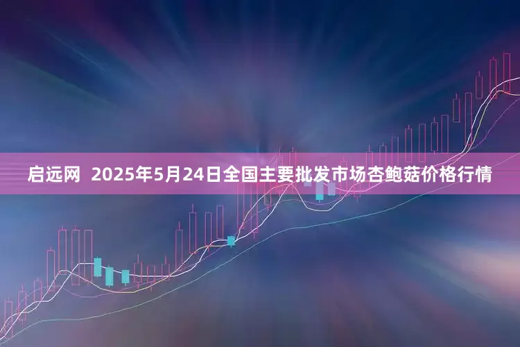 启远网  2025年5月24日全国主要批发市场杏鲍菇价格行情