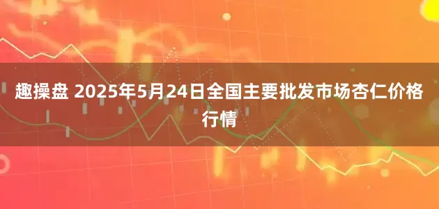 趣操盘 2025年5月24日全国主要批发市场杏仁价格行情