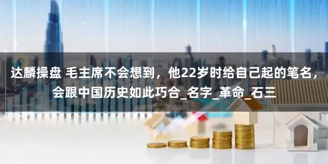达麟操盘 毛主席不会想到，他22岁时给自己起的笔名，会跟中国历史如此巧合_名字_革命_石三