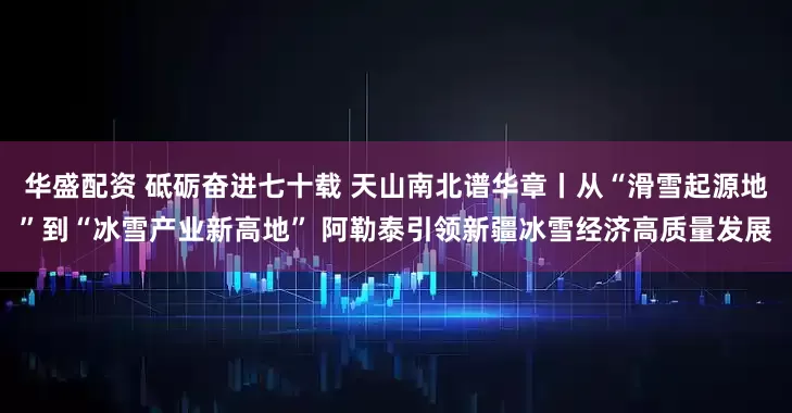 华盛配资 砥砺奋进七十载 天山南北谱华章丨从“滑雪起源地”到“冰雪产业新高地” 阿勒泰引领新疆冰雪经济高质量发展