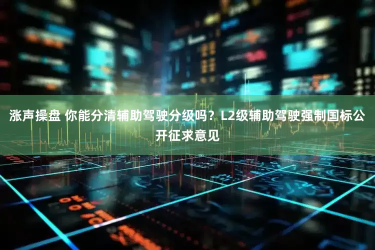 涨声操盘 你能分清辅助驾驶分级吗？L2级辅助驾驶强制国标公开征求意见