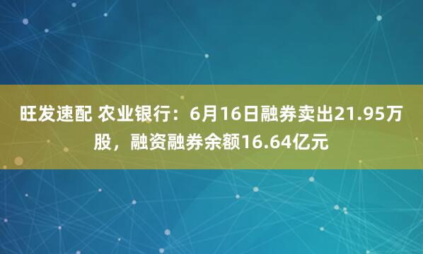 旺发速配 农业银行：6月16日融券卖出21.95万股，融资融券余额16.64亿元