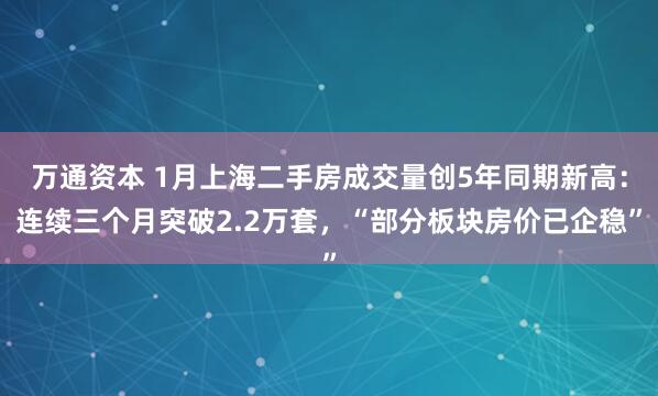 万通资本 1月上海二手房成交量创5年同期新高：连续三个月突破2.2万套，“部分板块房价已企稳”