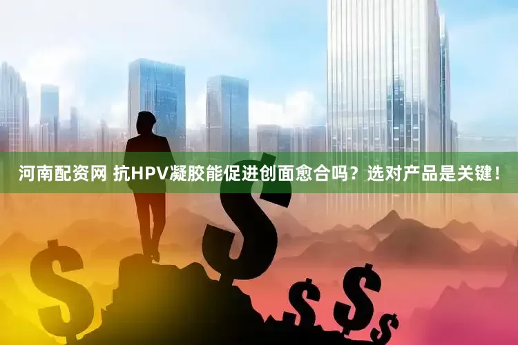 河南配资网 抗HPV凝胶能促进创面愈合吗？选对产品是关键！