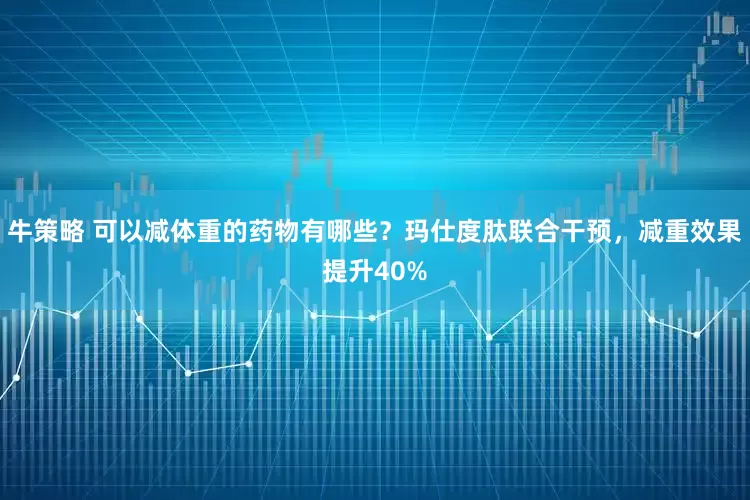 牛策略 可以减体重的药物有哪些？玛仕度肽联合干预，减重效果提升40%