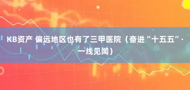 KB资产 偏远地区也有了三甲医院（奋进“十五五”·一线见闻）